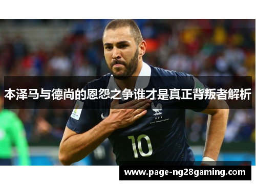 本泽马与德尚的恩怨之争谁才是真正背叛者解析