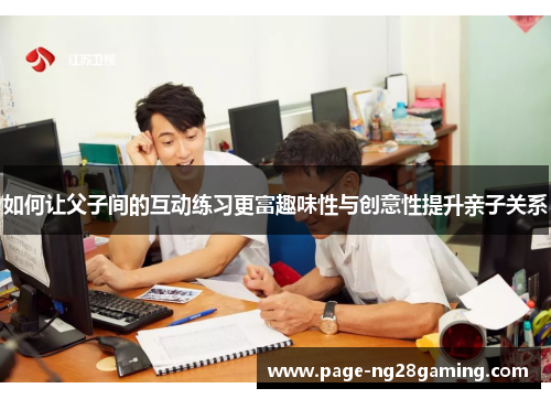 如何让父子间的互动练习更富趣味性与创意性提升亲子关系