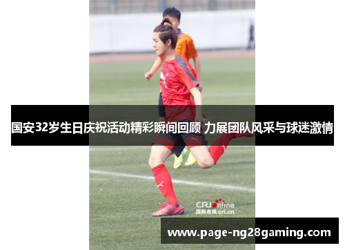 国安32岁生日庆祝活动精彩瞬间回顾 力展团队风采与球迷激情