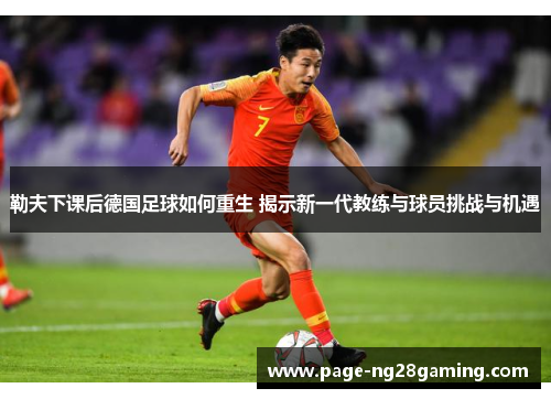 勒夫下课后德国足球如何重生 揭示新一代教练与球员挑战与机遇