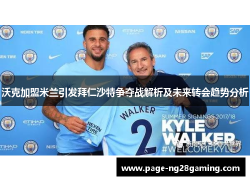 沃克加盟米兰引发拜仁沙特争夺战解析及未来转会趋势分析