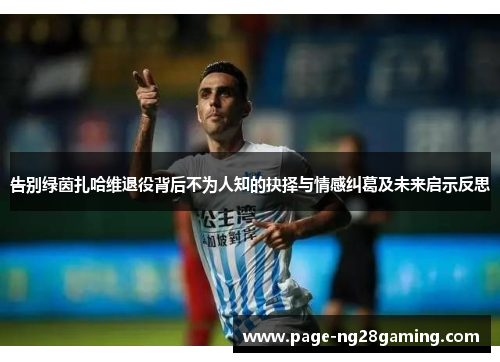 告别绿茵扎哈维退役背后不为人知的抉择与情感纠葛及未来启示反思