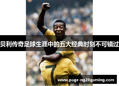 贝利传奇足球生涯中的五大经典时刻不可错过
