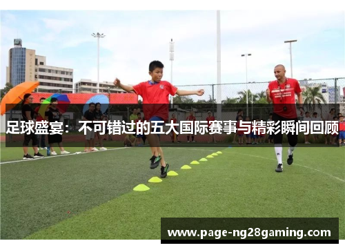 足球盛宴：不可错过的五大国际赛事与精彩瞬间回顾