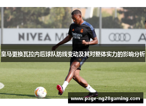皇马更换瓦拉内后球队防线变动及其对整体实力的影响分析