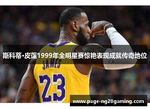 斯科蒂·皮蓬1999年全明星赛惊艳表现成就传奇地位 斯科蒂·皮蓬1999年全明星赛惊艳表现成就传奇地位