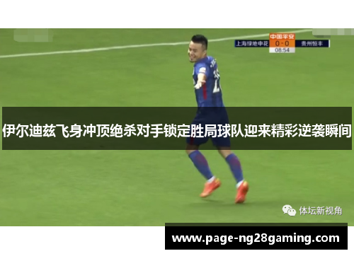 伊尔迪兹飞身冲顶绝杀对手锁定胜局球队迎来精彩逆袭瞬间 伊尔迪兹飞身冲顶绝杀对手锁定胜局球队迎来精彩逆袭瞬间