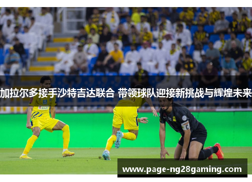加拉尔多接手沙特吉达联合 带领球队迎接新挑战与辉煌未来 加拉尔多接手沙特吉达联合 带领球队迎接新挑战与辉煌未来