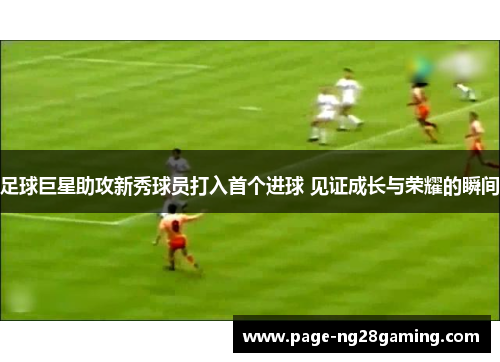 足球巨星助攻新秀球员打入首个进球 见证成长与荣耀的瞬间